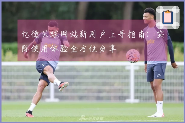 亿德买球网站新用户上手指南：实际使用体验全方位分享