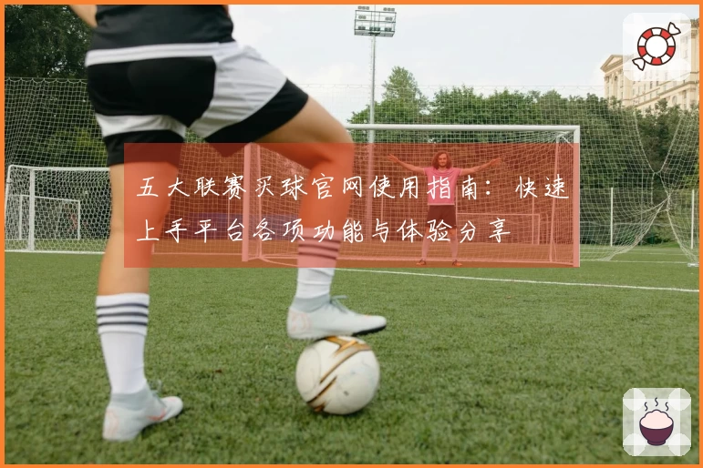 五大联赛买球官网使用指南：快速上手平台各项功能与体验分享